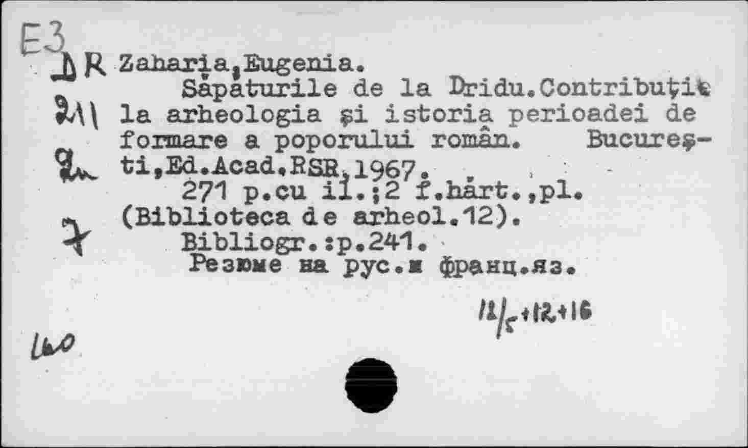 ﻿Ji R Zaharia,Eugenia.
Sapaturile de la Pridu.ContribuVite #Д\ la arheologia çi istoria perioadei de formare a poporului roman. Bucureç-ti,Ed.Acad,RSfiul967. ,
271 p.cu il.}2 t.hart,,pl.
л (Biblioteca de arheol.12).
’■J Bibliogr. :p,24l.
Резюме на pус.ж франц.яз.
1